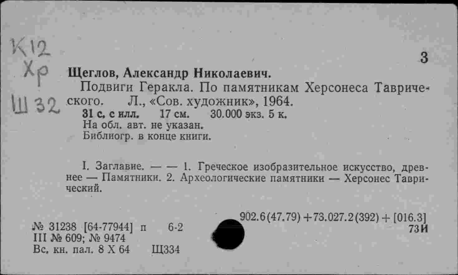 ﻿Хр иг
Щеглов, Александр Николаевич.
Подвиги Геракла. По памятникам Херсонеса Тавриче* ского. Л., «Сов. художник», 1964.
31 с. с илл. 17 см. 30.000 экз. 5 к.
На обл. авт. не указан.
Библиогр. в конце книги.
I. Заглавие.-----1. Греческое изобразительное искусство, древ-
нее — Памятники. 2. Археологические памятники — Херсонес Таврический.
№ 31238 [64-77944] п 6-2
III № 609; № 9474
Вс, кн. пал. 8 X 64	Щ334
902.6(47.79) +73.027.2(392) + [016.3]
k	73И